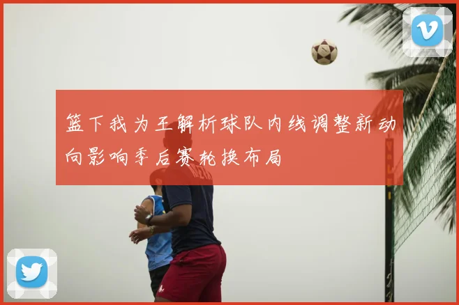 篮下我为王解析球队内线调整新动向影响季后赛轮换布局