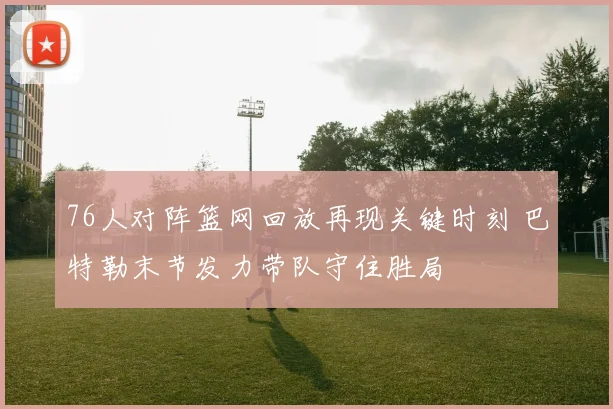 76人对阵篮网回放再现关键时刻 巴特勒末节发力带队守住胜局