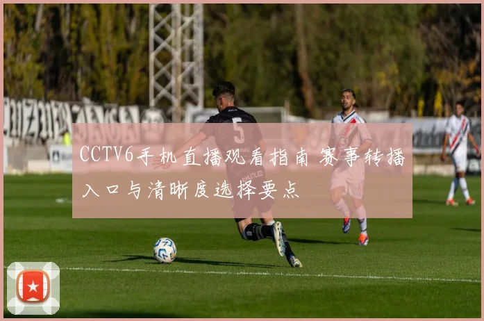 CCTV6手机直播观看指南 赛事转播入口与清晰度选择要点