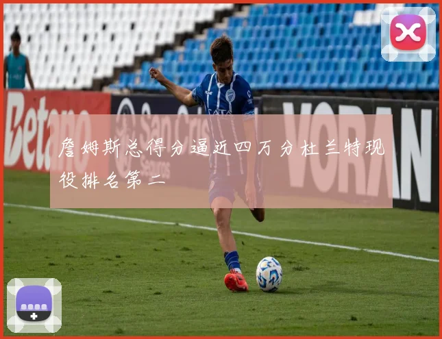 詹姆斯总得分逼近四万分杜兰特现役排名第二