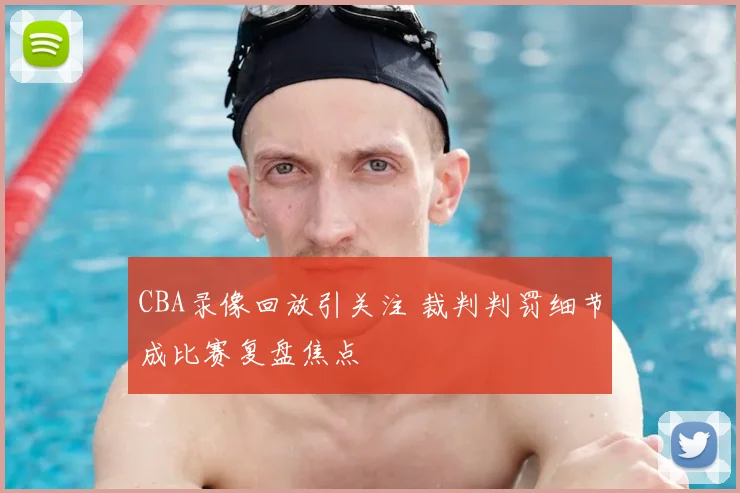 CBA录像回放引关注 裁判判罚细节成比赛复盘焦点
