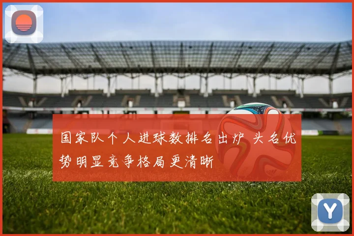 国家队个人进球数排名出炉 头名优势明显竞争格局更清晰