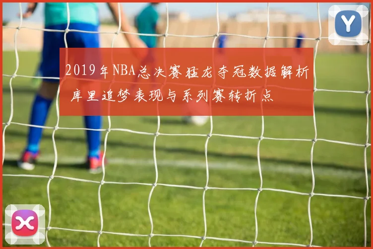 2019年NBA总决赛猛龙夺冠数据解析 库里追梦表现与系列赛转折点