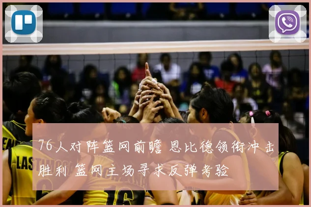 76人对阵篮网前瞻 恩比德领衔冲击胜利 篮网主场寻求反弹考验