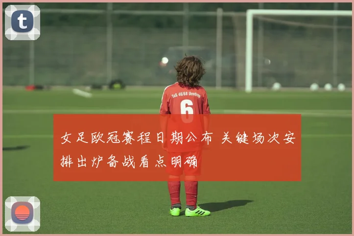 女足欧冠赛程日期公布 关键场次安排出炉备战看点明确