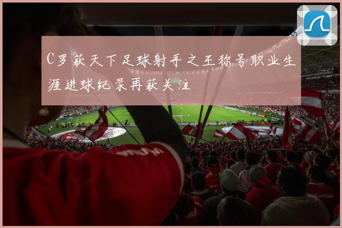 C罗获天下足球射手之王称号职业生涯进球纪录再获关注