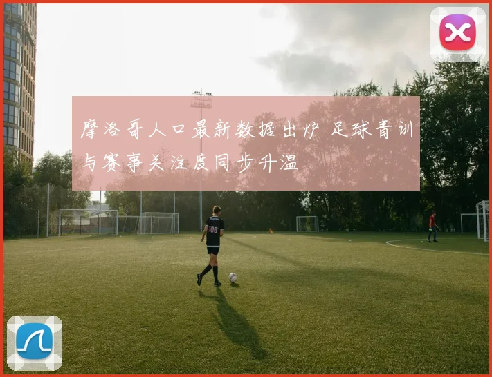 摩洛哥人口最新数据出炉 足球青训与赛事关注度同步升温