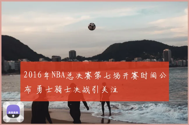 2016年NBA总决赛第七场开赛时间公布 勇士骑士决战引关注