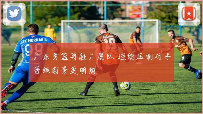广东男篮再胜广厦队 连续压制对手晋级前景更明朗