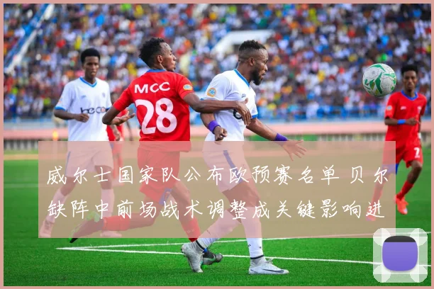 威尔士国家队公布欧预赛名单 贝尔缺阵中前场战术调整成关键影响进攻