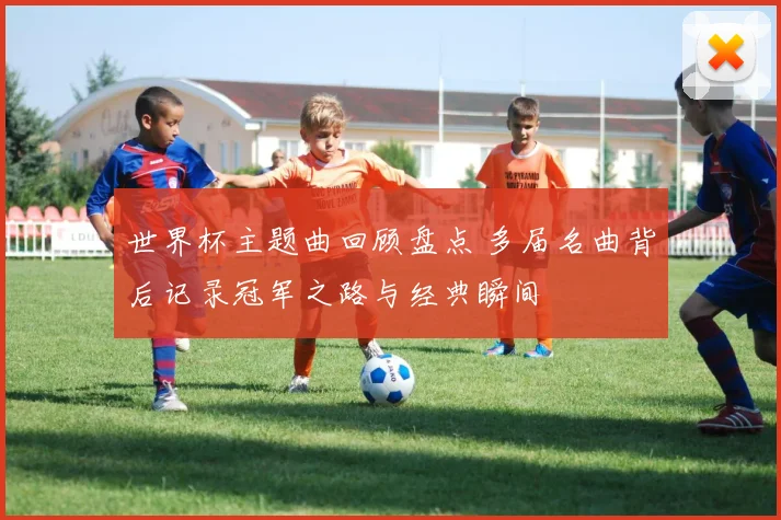 世界杯主题曲回顾盘点 多届名曲背后记录冠军之路与经典瞬间