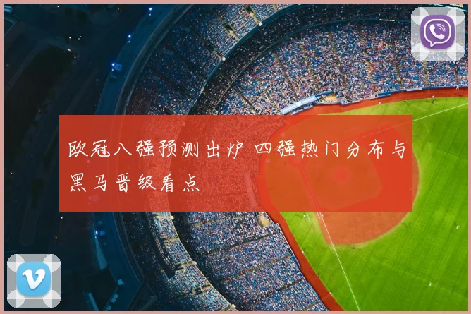 欧冠八强预测出炉 四强热门分布与黑马晋级看点