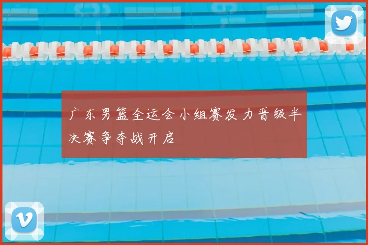 广东男篮全运会小组赛发力晋级半决赛争夺战开启