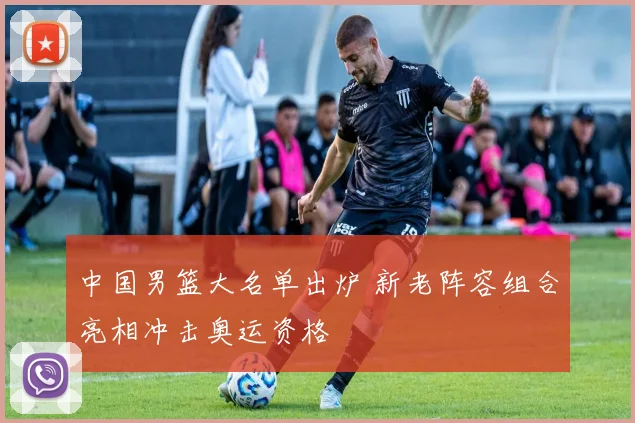 中国男篮大名单出炉 新老阵容组合亮相冲击奥运资格