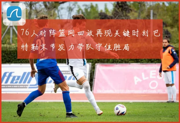 76人对阵篮网回放再现关键时刻 巴特勒末节发力带队守住胜局