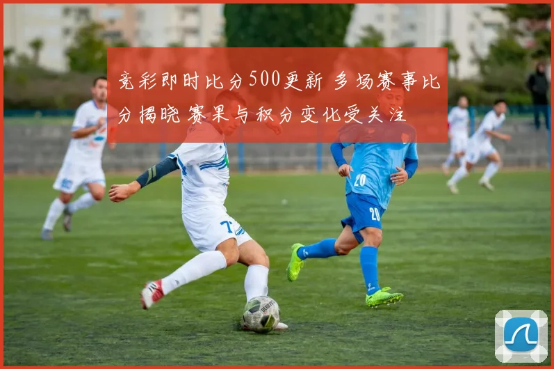 竞彩即时比分500更新 多场赛事比分揭晓 赛果与积分变化受关注