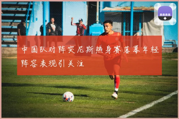 中国队对阵突尼斯热身赛落幕年轻阵容表现引关注