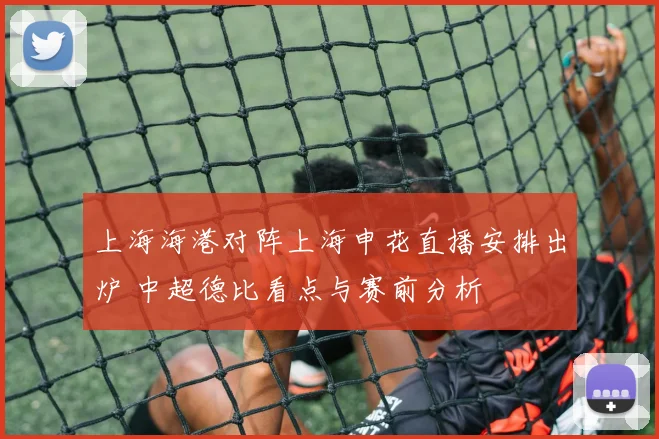 上海海港对阵上海申花直播安排出炉 中超德比看点与赛前分析