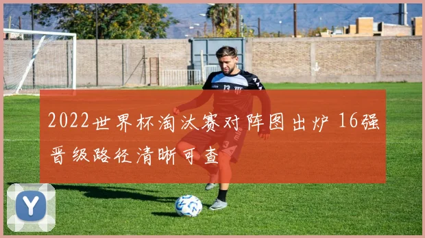2022世界杯淘汰赛对阵图出炉 16强晋级路径清晰可查