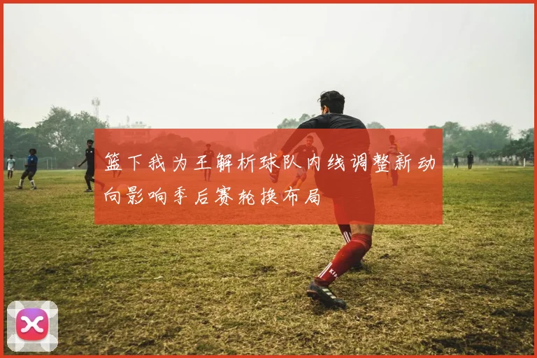 篮下我为王解析球队内线调整新动向影响季后赛轮换布局