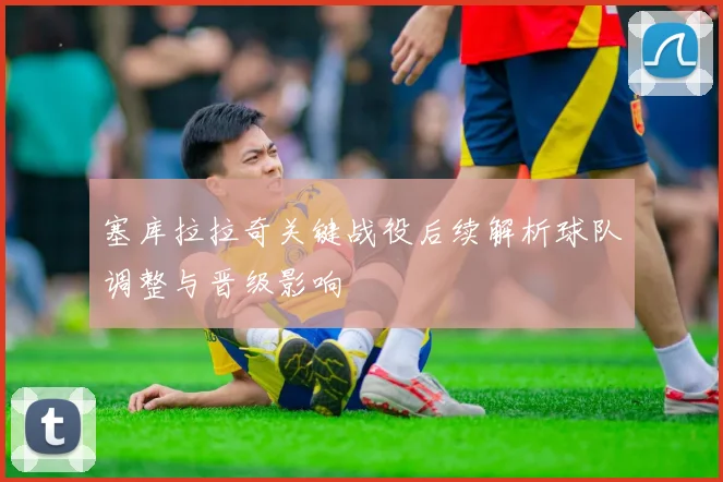 塞库拉拉奇关键战役后续解析球队调整与晋级影响