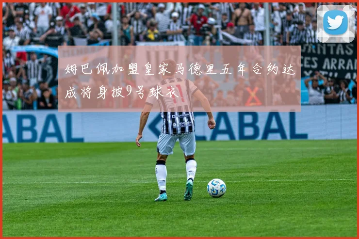 姆巴佩加盟皇家马德里五年合约达成将身披9号球衣