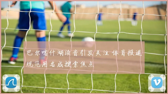巴尔喀什湖读音引发关注 体育报道规范用名成搜索焦点