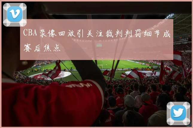 CBA录像回放引关注裁判判罚细节成赛后焦点