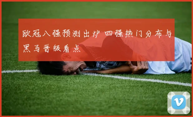 欧冠八强预测出炉 四强热门分布与黑马晋级看点
