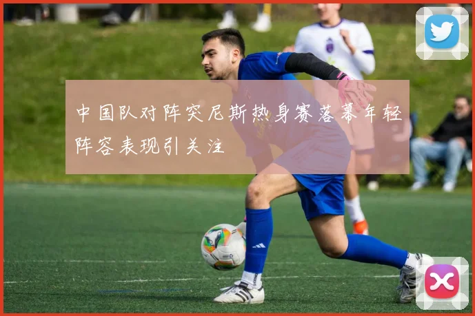 中国队对阵突尼斯热身赛落幕年轻阵容表现引关注