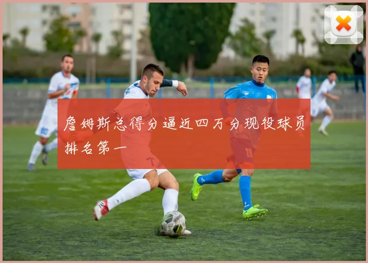 詹姆斯总得分逼近四万分现役球员排名第一