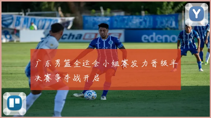 广东男篮全运会小组赛发力晋级半决赛争夺战开启