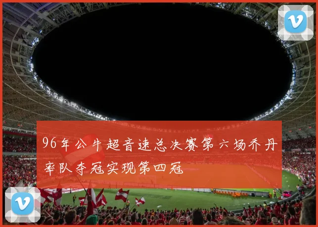 96年公牛超音速总决赛第六场乔丹率队夺冠实现第四冠