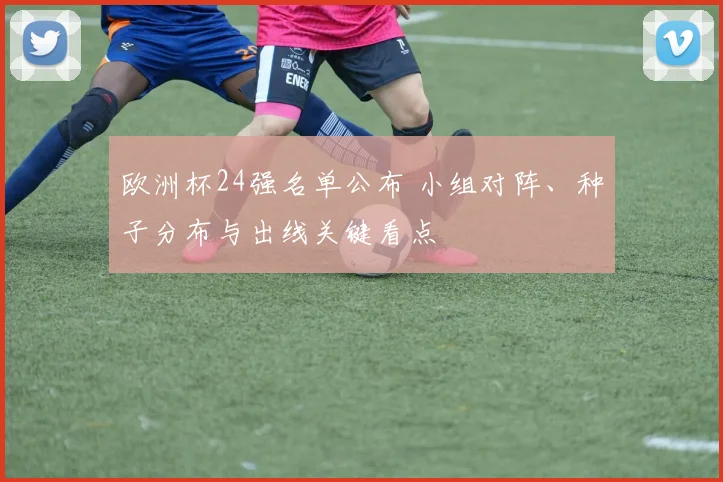 欧洲杯24强名单公布 小组对阵、种子分布与出线关键看点