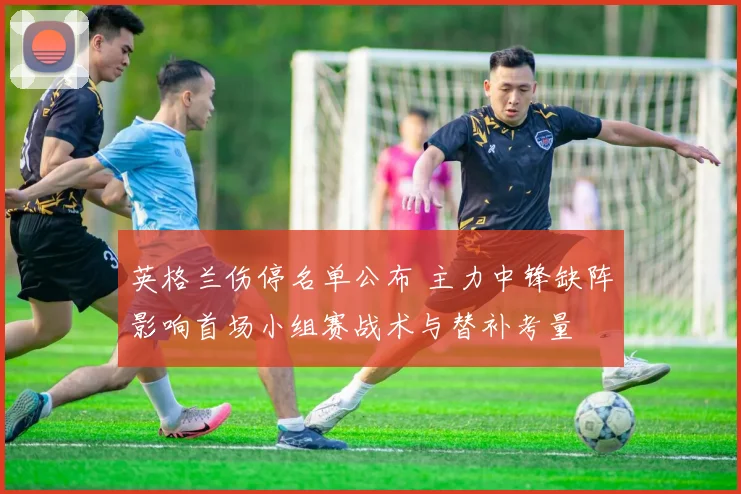 英格兰伤停名单公布 主力中锋缺阵影响首场小组赛战术与替补考量