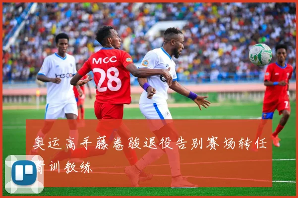 奥运高手藤卷骏退役告别赛场转任青训教练