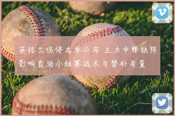 英格兰伤停名单公布 主力中锋缺阵影响首场小组赛战术与替补考量