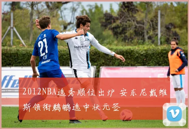 2012NBA选秀顺位出炉 安东尼戴维斯领衔鹈鹕选中状元签