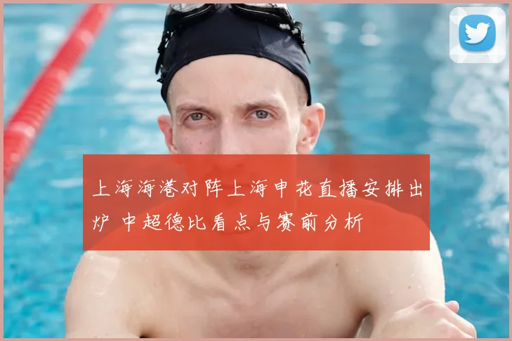 上海海港对阵上海申花直播安排出炉 中超德比看点与赛前分析