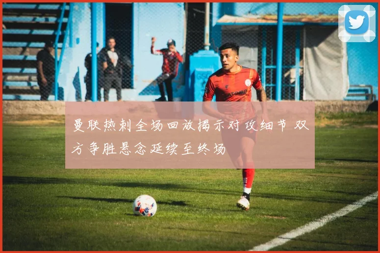 曼联热刺全场回放揭示对攻细节 双方争胜悬念延续至终场
