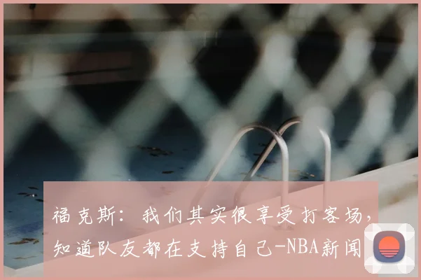 福克斯：我们其实很享受打客场，知道队友都在支持自己-NBA新闻