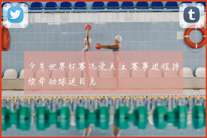 今年世界杯赛况受关注 赛事进程持续牵动球迷目光