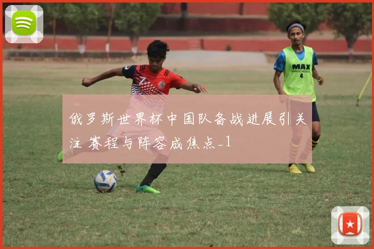 俄罗斯世界杯中国队备战进展引关注 赛程与阵容成焦点_1