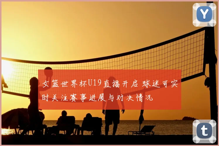 女篮世界杯U19直播开启 球迷可实时关注赛事进展与对决情况