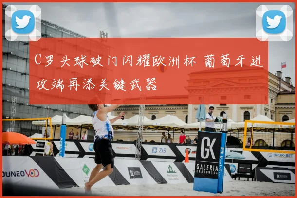 C罗头球破门闪耀欧洲杯 葡萄牙进攻端再添关键武器