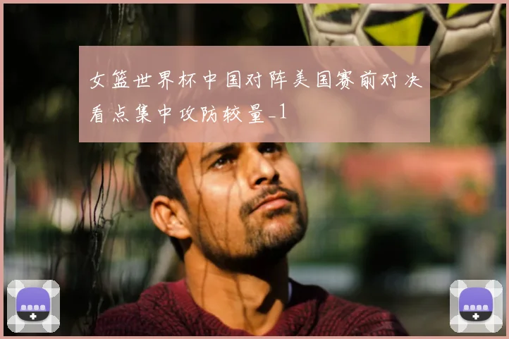 女篮世界杯中国对阵美国赛前对决看点集中攻防较量_1