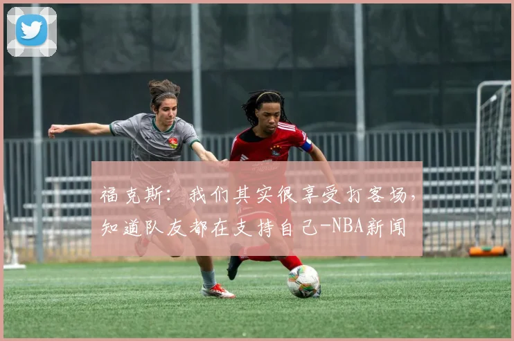 福克斯：我们其实很享受打客场，知道队友都在支持自己-NBA新闻