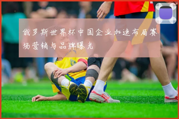 俄罗斯世界杯中国企业加速布局赛场营销与品牌曝光
