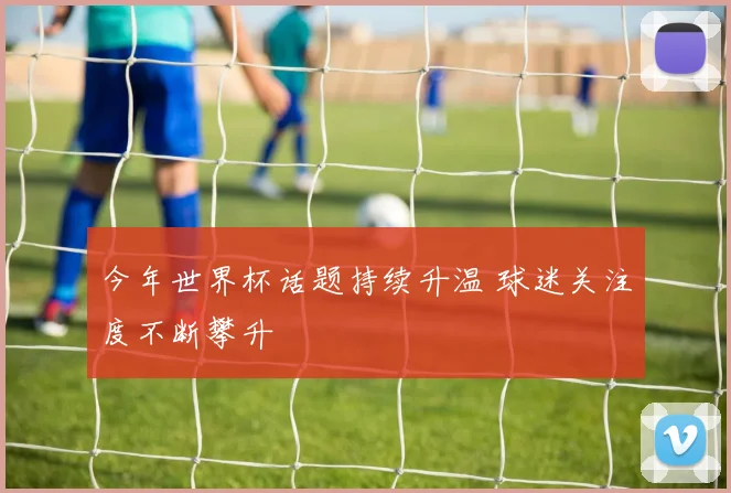 今年世界杯话题持续升温 球迷关注度不断攀升