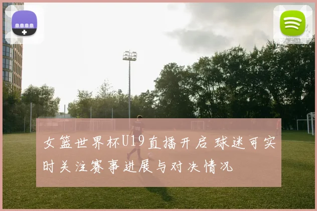 女篮世界杯U19直播开启 球迷可实时关注赛事进展与对决情况